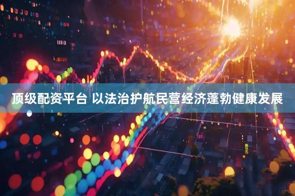 顶级配资平台 以法治护航民营经济蓬勃健康发展