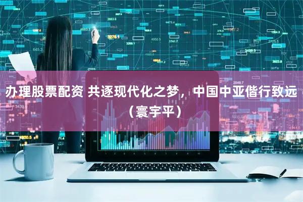 办理股票配资 共逐现代化之梦，中国中亚偕行致远（寰宇平）