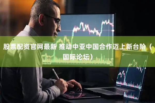 股票配资官网最新 推动中亚中国合作迈上新台阶（国际论坛）
