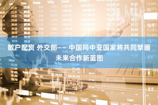 散户配资 外交部—— 中国同中亚国家将共同擘画未来合作新蓝图