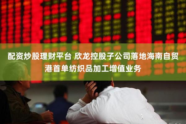 配资炒股理财平台 欣龙控股子公司落地海南自贸港首单纺织品加工增值业务