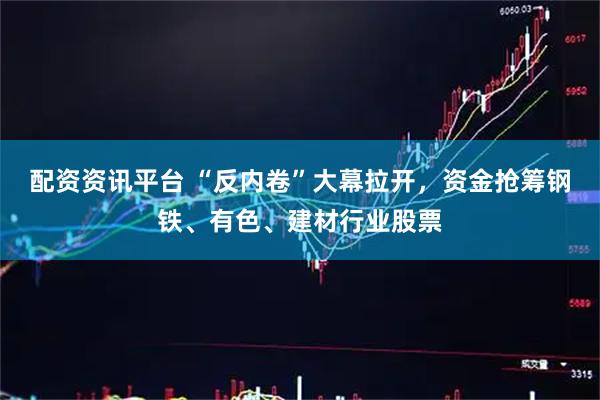 配资资讯平台 “反内卷”大幕拉开，资金抢筹钢铁、有色、建材行业股票