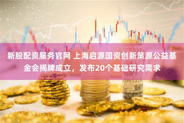 新股配资服务官网 上海启源国资创新策源公益基金会揭牌成立，发布20个基础研究需求