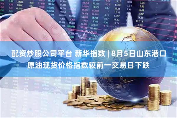 配资炒股公司平台 新华指数 | 8月5日山东港口原油现货价格指数较前一交易日下跌