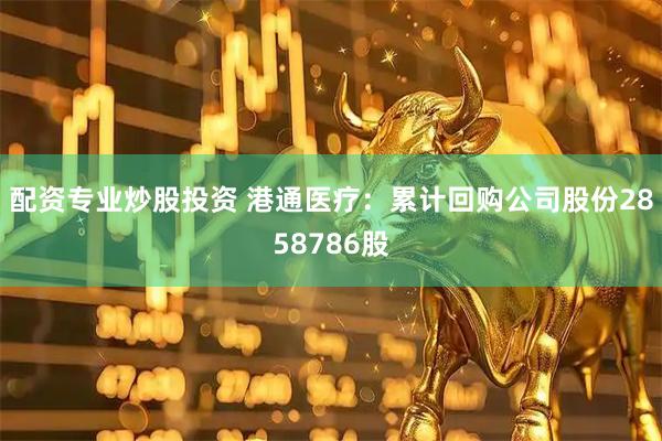 配资专业炒股投资 港通医疗：累计回购公司股份2858786股