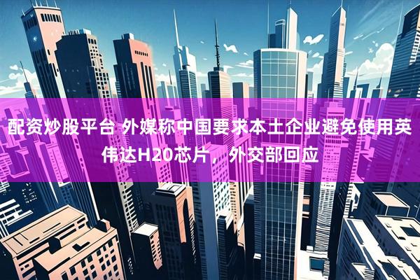 配资炒股平台 外媒称中国要求本土企业避免使用英伟达H20芯片，外交部回应
