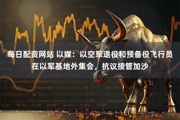 每日配资网站 以媒：以空军退役和预备役飞行员在以军基地外集会，抗议接管加沙