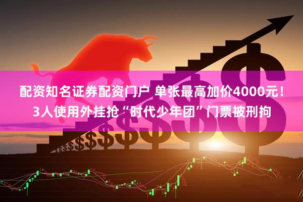 配资知名证券配资门户 单张最高加价4000元！3人使用外挂抢“时代少年团”门票被刑拘