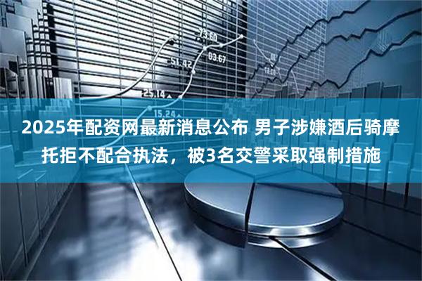 2025年配资网最新消息公布 男子涉嫌酒后骑摩托拒不配合执法，被3名交警采取强制措施