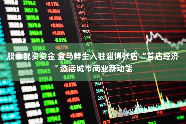 股票配资资金 盒马鲜生入驻淄博张店 “首店经济”激活城市商业新动能