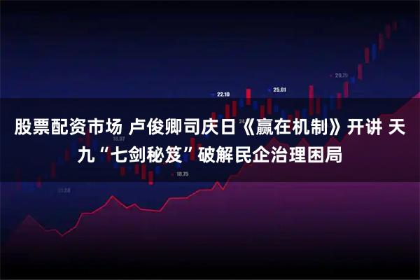 股票配资市场 卢俊卿司庆日《赢在机制》开讲 天九“七剑秘笈”破解民企治理困局