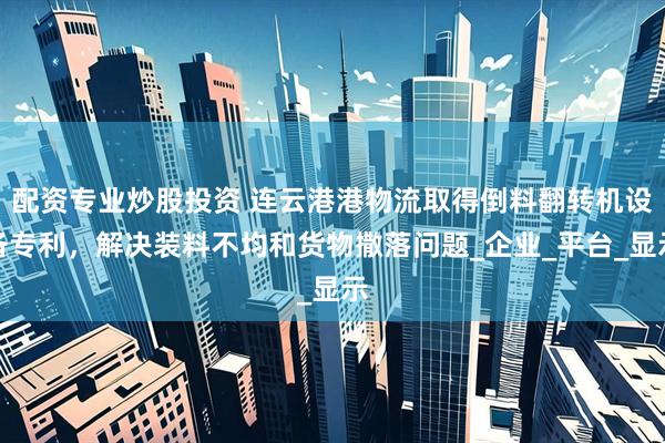 配资专业炒股投资 连云港港物流取得倒料翻转机设备专利，解决装料不均和货物撒落问题_企业_平台_显示