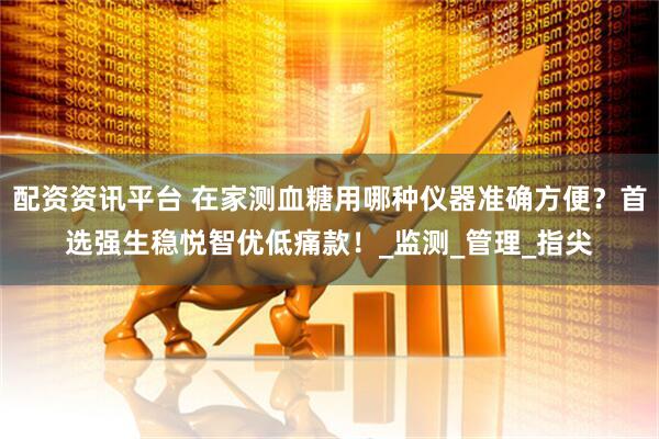 配资资讯平台 在家测血糖用哪种仪器准确方便？首选强生稳悦智优低痛款！_监测_管理_指尖