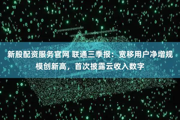 新股配资服务官网 联通三季报：宽移用户净增规模创新高，首次披露云收入数字