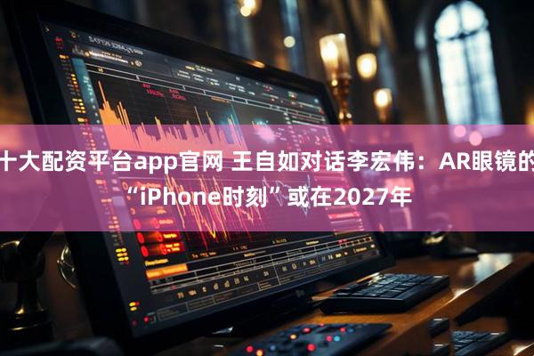 十大配资平台app官网 王自如对话李宏伟：AR眼镜的“iPhone时刻”或在2027年