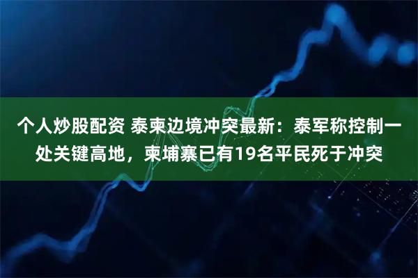 个人炒股配资 泰柬边境冲突最新：泰军称控制一处关键高地，柬埔寨已有19名平民死于冲突