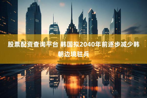 股票配资查询平台 韩国拟2040年前逐步减少韩朝边境驻兵
