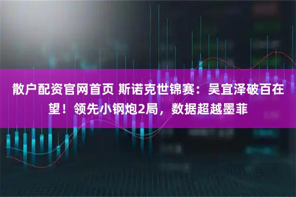 散户配资官网首页 斯诺克世锦赛：吴宜泽破百在望！领先小钢炮2局，数据超越墨菲